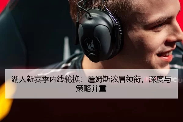 湖人新赛季内线轮换：詹姆斯浓眉领衔，深度与策略并重