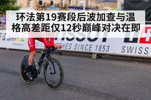 环法第19赛段后波加查与温格高差距仅12秒巅峰对决在即