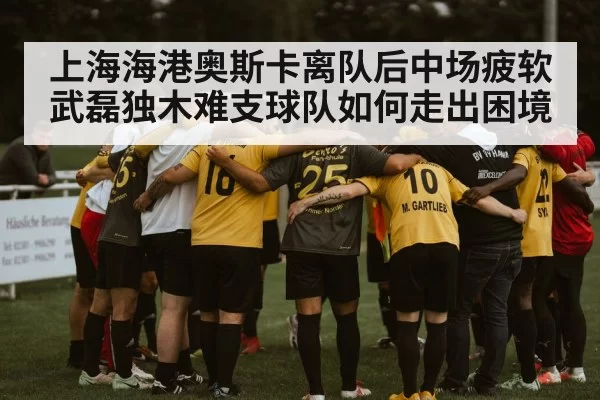 上海海港奥斯卡离队后中场疲软武磊独木难支球队如何走出困境