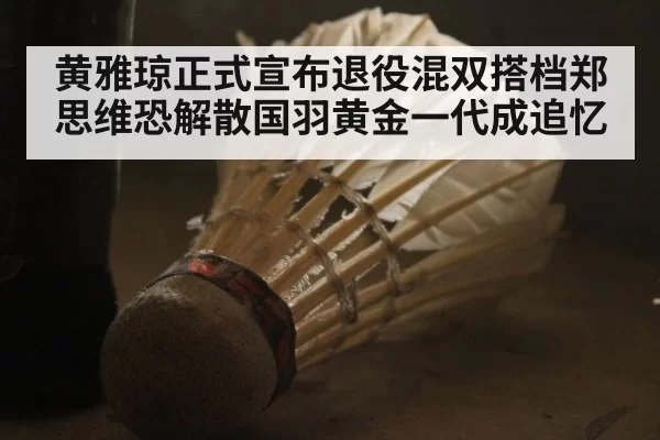 黄雅琼正式宣布退役混双搭档郑思维恐解散国羽黄金一代成追忆