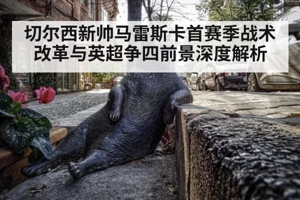 切尔西新帅马雷斯卡首赛季战术改革与英超争四前景深度解析